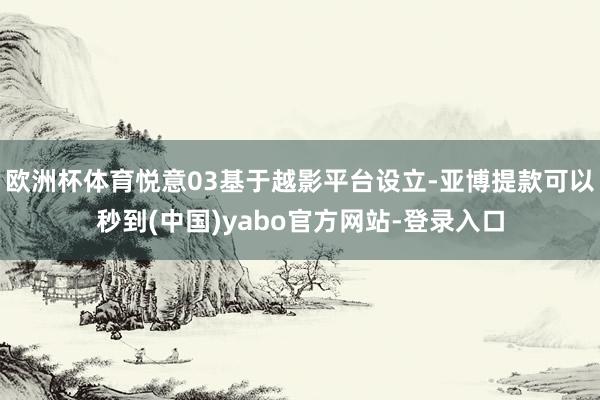 欧洲杯体育悦意03基于越影平台设立-亚博提款可以秒到(中国)yabo官方网站-登录入口