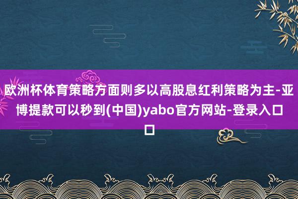 欧洲杯体育策略方面则多以高股息红利策略为主-亚博提款可以秒到(中国)yabo官方网站-登录入口