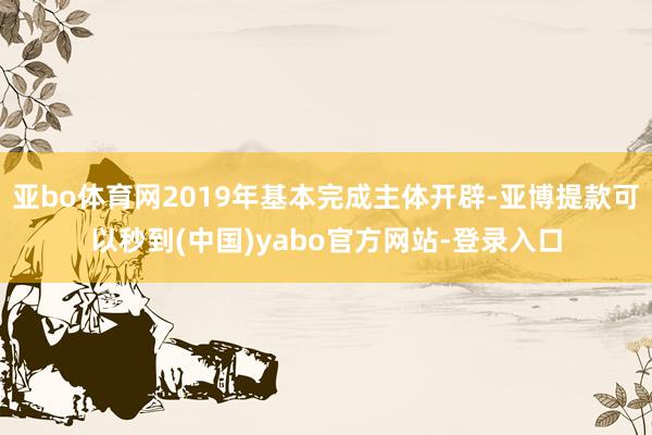 亚bo体育网2019年基本完成主体开辟-亚博提款可以秒到(中国)yabo官方网站-登录入口