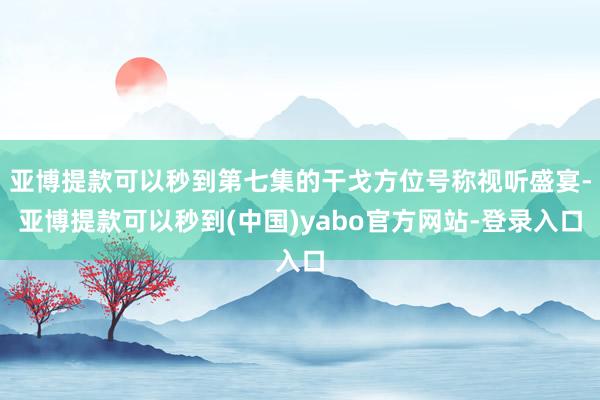 亚博提款可以秒到第七集的干戈方位号称视听盛宴-亚博提款可以秒到(中国)yabo官方网站-登录入口