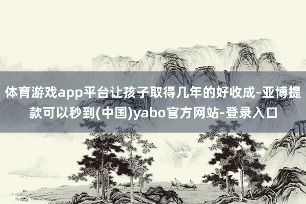 体育游戏app平台让孩子取得几年的好收成-亚博提款可以秒到(中国)yabo官方网站-登录入口