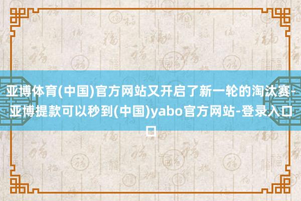 亚博体育(中国)官方网站又开启了新一轮的淘汰赛-亚博提款可以秒到(中国)yabo官方网站-登录入口