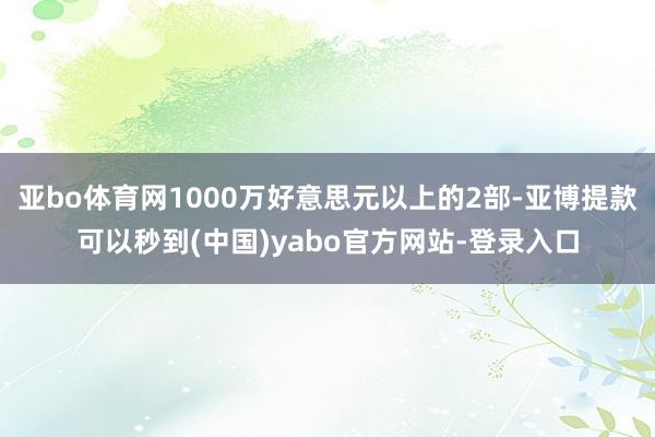 亚bo体育网1000万好意思元以上的2部-亚博提款可以秒到(中国)yabo官方网站-登录入口