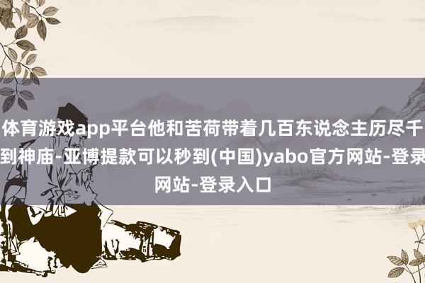 体育游戏app平台他和苦荷带着几百东说念主历尽千辛找到神庙-亚博提款可以秒到(中国)yabo官方网站-登录入口