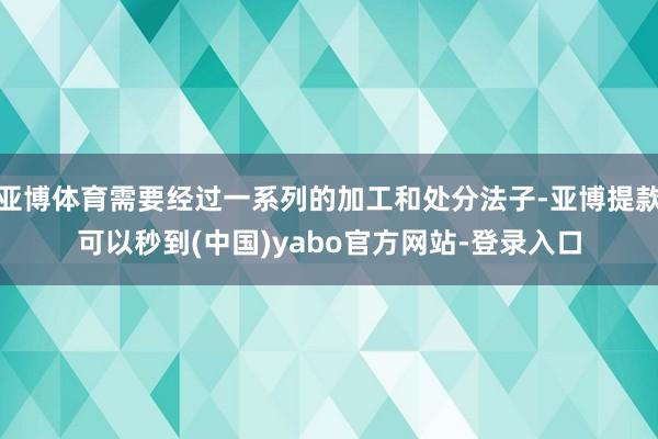 亚博体育需要经过一系列的加工和处分法子-亚博提款可以秒到(中国)yabo官方网站-登录入口