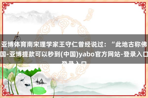 亚博体育南宋理学家王守仁曾经说过:“此地古称佛国-亚博提款可以秒到(中国)yabo官方网站-登录入口