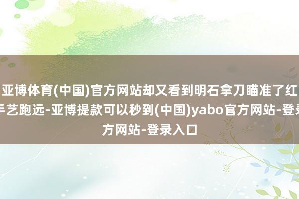 亚博体育(中国)官方网站却又看到明石拿刀瞄准了红药的手艺跑远-亚博提款可以秒到(中国)yabo官方网站-登录入口