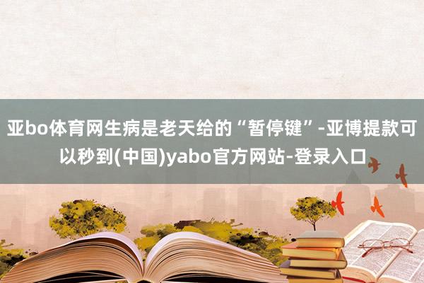 亚bo体育网生病是老天给的“暂停键”-亚博提款可以秒到(中国)yabo官方网站-登录入口