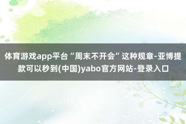体育游戏app平台“周末不开会”这种规章-亚博提款可以秒到(中国)yabo官方网站-登录入口