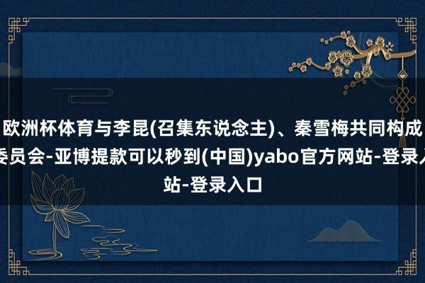 欧洲杯体育与李昆(召集东说念主)、秦雪梅共同构成该委员会-亚博提款可以秒到(中国)yabo官方网站-登录入口