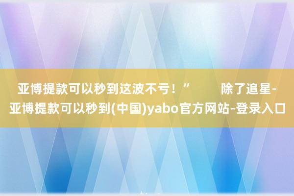 亚博提款可以秒到这波不亏！”        除了追星-亚博提款可以秒到(中国)yabo官方网站-登录入口