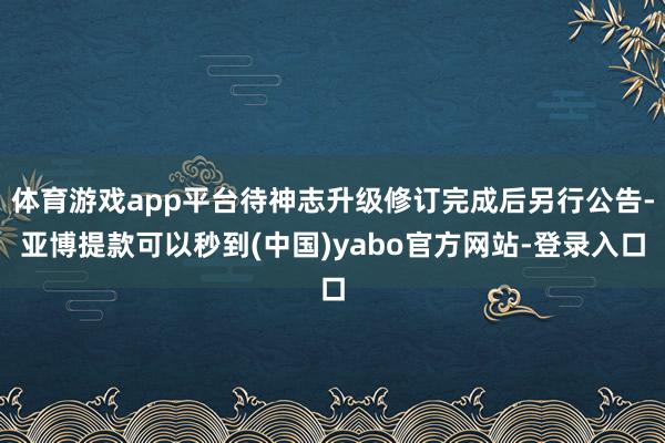 体育游戏app平台待神志升级修订完成后另行公告-亚博提款可以秒到(中国)yabo官方网站-登录入口