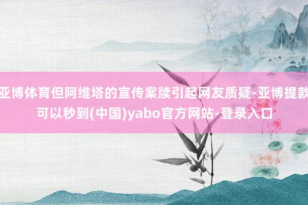 亚博体育但阿维塔的宣传案牍引起网友质疑-亚博提款可以秒到(中国)yabo官方网站-登录入口