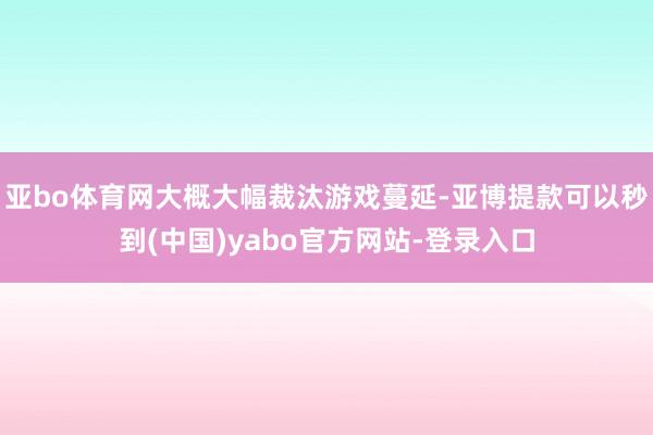 亚bo体育网大概大幅裁汰游戏蔓延-亚博提款可以秒到(中国)yabo官方网站-登录入口