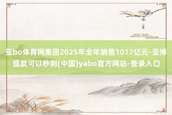 亚bo体育网集团2025年全年销售1017亿元-亚博提款可以秒到(中国)yabo官方网站-登录入口