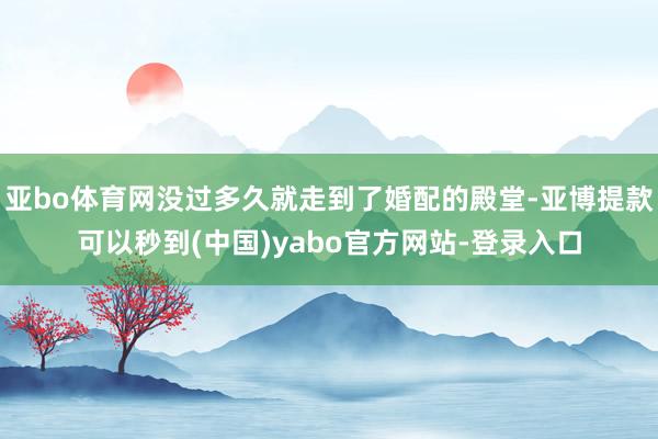 亚bo体育网没过多久就走到了婚配的殿堂-亚博提款可以秒到(中国)yabo官方网站-登录入口