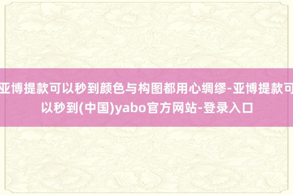 亚博提款可以秒到颜色与构图都用心绸缪-亚博提款可以秒到(中国)yabo官方网站-登录入口