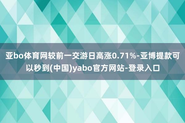 亚bo体育网较前一交游日高涨0.71%-亚博提款可以秒到(中国)yabo官方网站-登录入口