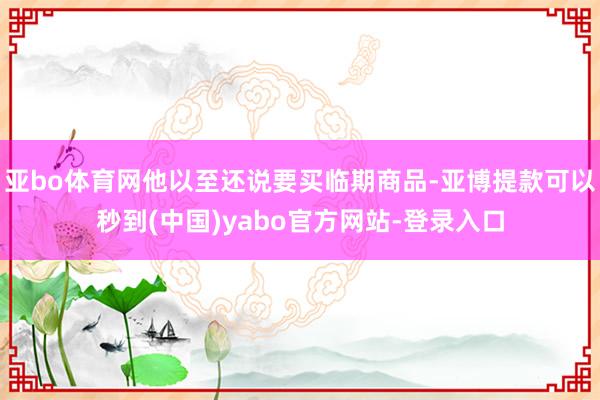 亚bo体育网他以至还说要买临期商品-亚博提款可以秒到(中国)yabo官方网站-登录入口