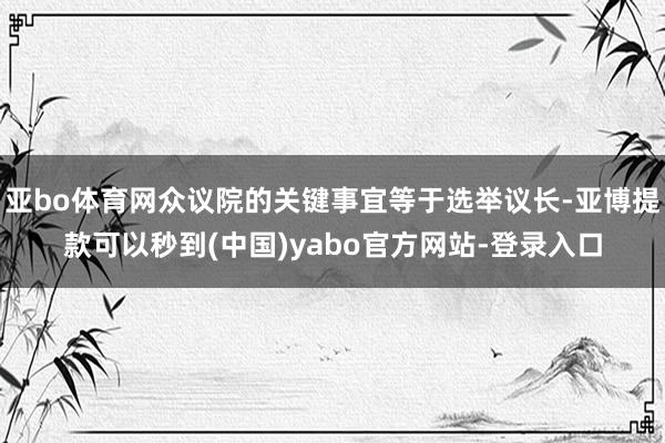 亚bo体育网众议院的关键事宜等于选举议长-亚博提款可以秒到(中国)yabo官方网站-登录入口