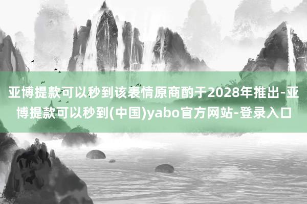 亚博提款可以秒到该表情原商酌于2028年推出-亚博提款可以秒到(中国)yabo官方网站-登录入口