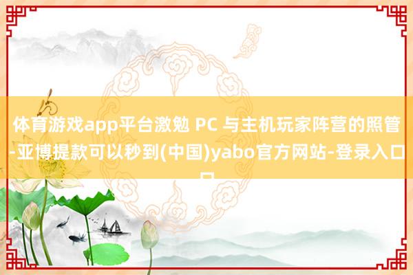 体育游戏app平台激勉 PC 与主机玩家阵营的照管-亚博提款可以秒到(中国)yabo官方网站-登录入口
