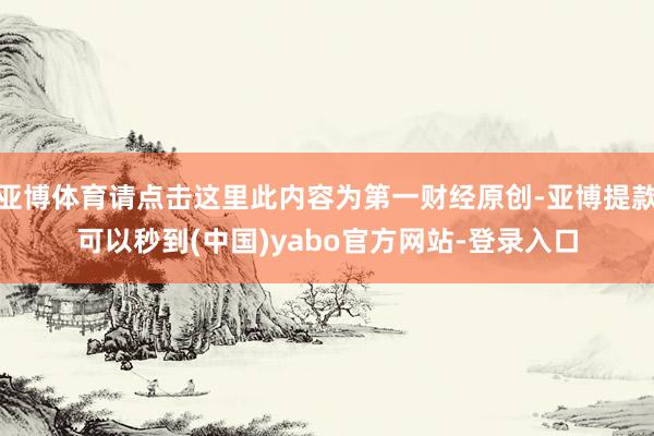 亚博体育请点击这里此内容为第一财经原创-亚博提款可以秒到(中国)yabo官方网站-登录入口