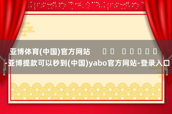 亚博体育(中国)官方网站      		  					  -亚博提款可以秒到(中国)yabo官方网站-登录入口