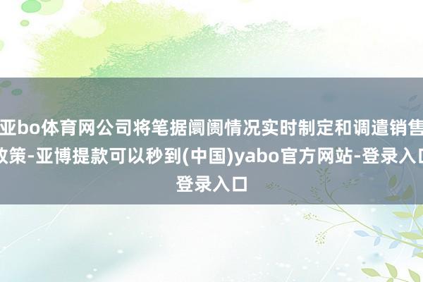 亚bo体育网公司将笔据阛阓情况实时制定和调遣销售政策-亚博提款可以秒到(中国)yabo官方网站-登录入口