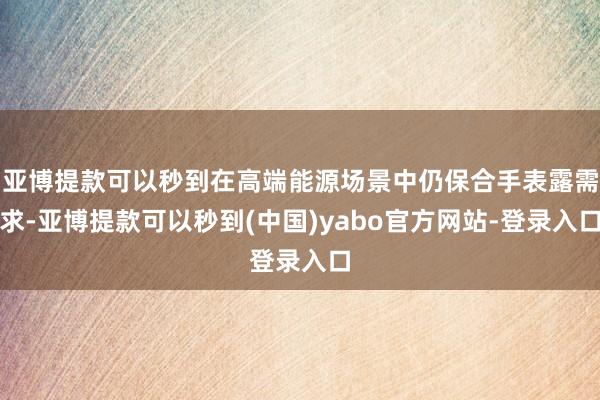亚博提款可以秒到在高端能源场景中仍保合手表露需求-亚博提款可以秒到(中国)yabo官方网站-登录入口