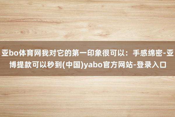 亚bo体育网我对它的第一印象很可以：手感绵密-亚博提款可以秒到(中国)yabo官方网站-登录入口