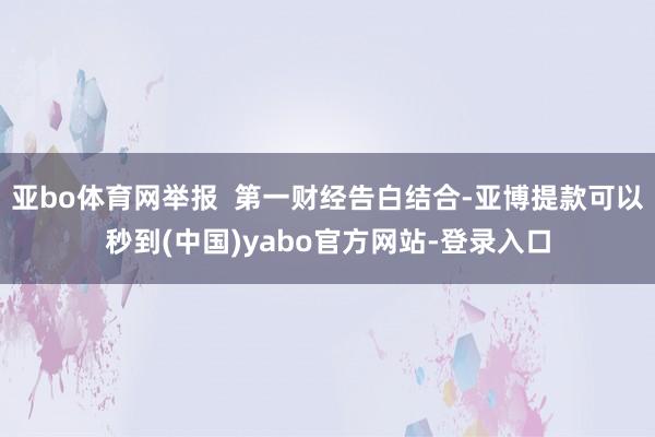 亚bo体育网举报  第一财经告白结合-亚博提款可以秒到(中国)yabo官方网站-登录入口