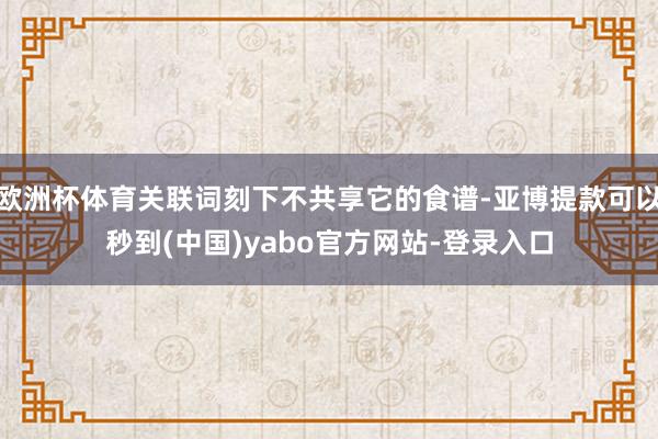 欧洲杯体育关联词刻下不共享它的食谱-亚博提款可以秒到(中国)yabo官方网站-登录入口