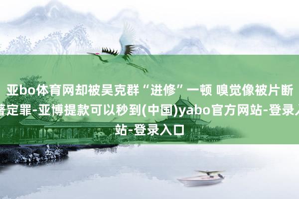 亚bo体育网却被吴克群“进修”一顿 嗅觉像被片断编著定罪-亚博提款可以秒到(中国)yabo官方网站-登录入口