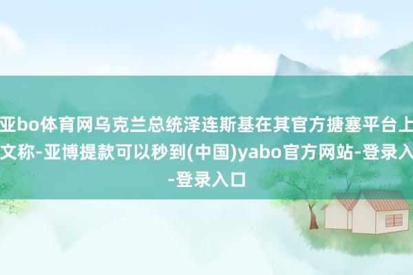 亚bo体育网乌克兰总统泽连斯基在其官方搪塞平台上发文称-亚博提款可以秒到(中国)yabo官方网站-登录入口