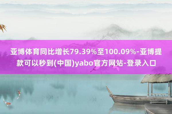 亚博体育同比增长79.39%至100.09%-亚博提款可以秒到(中国)yabo官方网站-登录入口