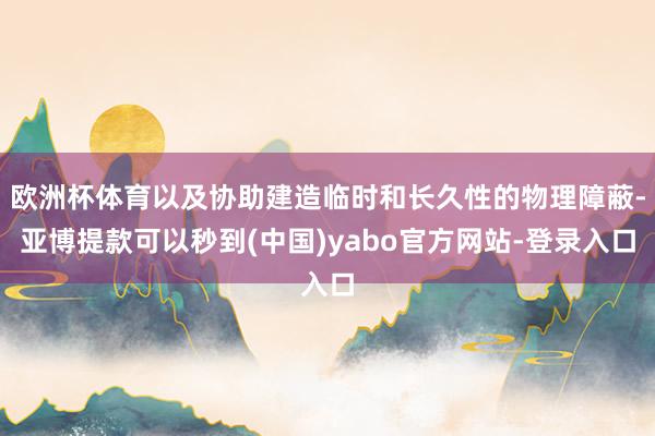 欧洲杯体育以及协助建造临时和长久性的物理障蔽-亚博提款可以秒到(中国)yabo官方网站-登录入口