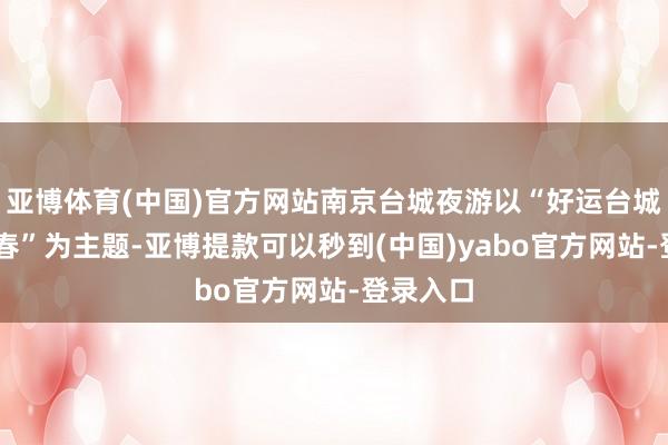 亚博体育(中国)官方网站南京台城夜游以“好运台城 舞贺新春”为主题-亚博提款可以秒到(中国)yabo官方网站-登录入口