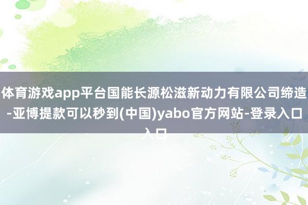 体育游戏app平台国能长源松滋新动力有限公司缔造-亚博提款可以秒到(中国)yabo官方网站-登录入口