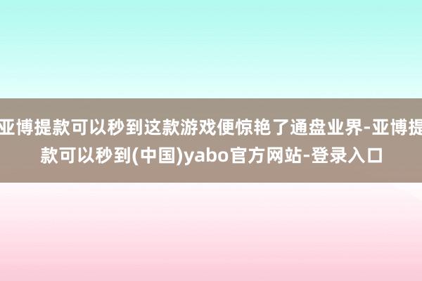 亚博提款可以秒到这款游戏便惊艳了通盘业界-亚博提款可以秒到(中国)yabo官方网站-登录入口