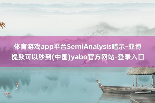 体育游戏app平台 SemiAnalysis暗示-亚博提款可以秒到(中国)yabo官方网站-登录入口