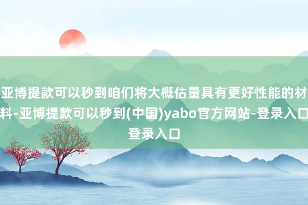 亚博提款可以秒到咱们将大概估量具有更好性能的材料-亚博提款可以秒到(中国)yabo官方网站-登录入口