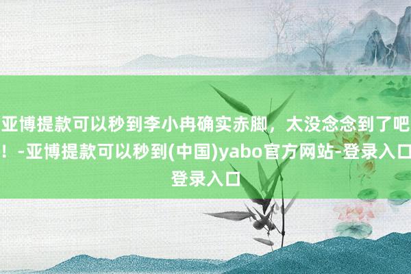 亚博提款可以秒到李小冉确实赤脚，太没念念到了吧！-亚博提款可以秒到(中国)yabo官方网站-登录入口