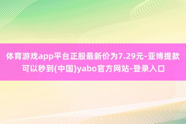 体育游戏app平台正股最新价为7.29元-亚博提款可以秒到(中国)yabo官方网站-登录入口