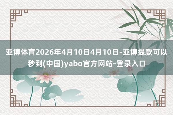 亚博体育2026年4月10日4月10日-亚博提款可以秒到(中国)yabo官方网站-登录入口