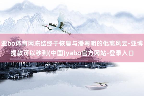 亚bo体育网冻结终于恢复与潘粤明的仳离风云-亚博提款可以秒到(中国)yabo官方网站-登录入口