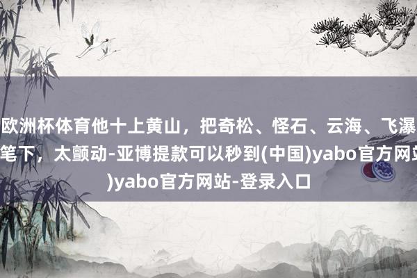 欧洲杯体育他十上黄山，把奇松、怪石、云海、飞瀑、泉潭收入笔下，太颤动-亚博提款可以秒到(中国)yabo官方网站-登录入口