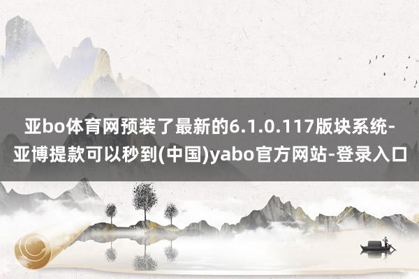 亚bo体育网预装了最新的6.1.0.117版块系统-亚博提款可以秒到(中国)yabo官方网站-登录入口