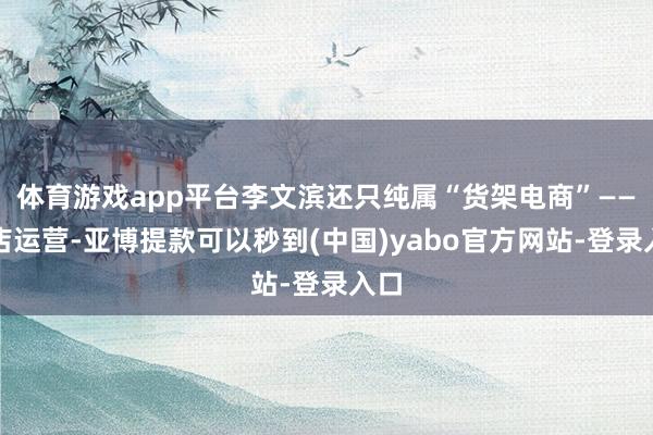 体育游戏app平台李文滨还只纯属“货架电商”——网店运营-亚博提款可以秒到(中国)yabo官方网站-登录入口