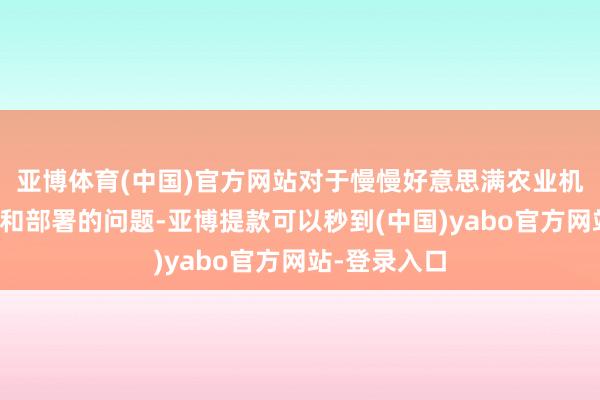 亚博体育(中国)官方网站对于慢慢好意思满农业机械化的辩论和部署的问题-亚博提款可以秒到(中国)yabo官方网站-登录入口